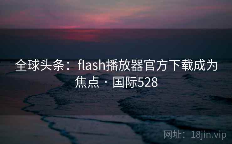 全球头条：flash播放器官方下载成为焦点 · 国际528