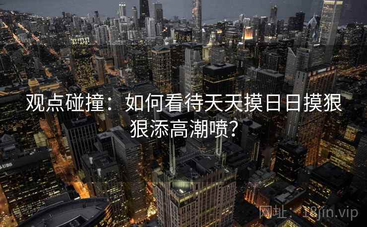 观点碰撞：如何看待天天摸日日摸狠狠添高潮喷？