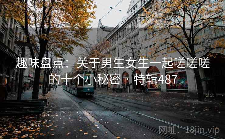 趣味盘点:关于男生女生一起嗟嗟嗟的十个小秘密 · 特辑487 趣味盘点:关于男生女生一起嗟嗟嗟的十个小秘密 · 特辑487