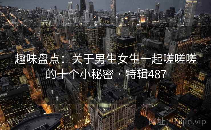 趣味盘点：关于男生女生一起嗟嗟嗟的十个小秘密 · 特辑487