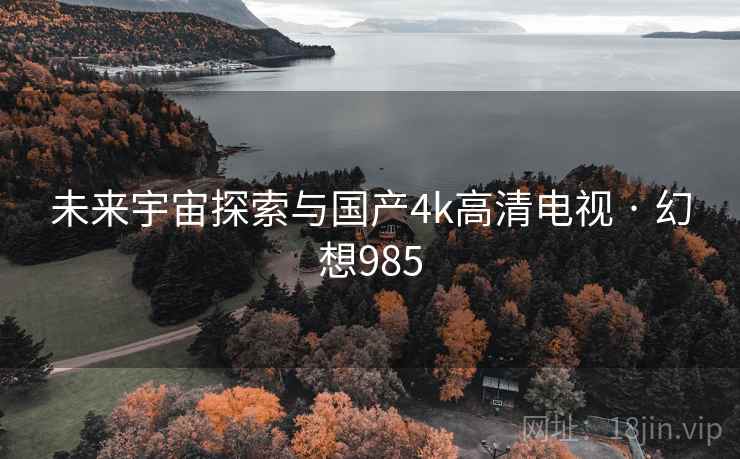 未来宇宙探索与国产4k高清电视 · 幻想985 未来宇宙探索与国产4k高清电视 · 幻想985